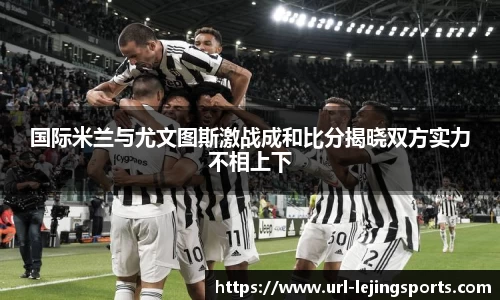 国际米兰与尤文图斯激战成和比分揭晓双方实力不相上下